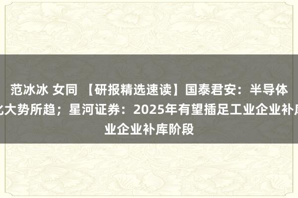范冰冰 女同 【研报精选速读】国泰君安：半导体国产化大势所趋；星河证券：2025年有望插足工业企业补库阶段