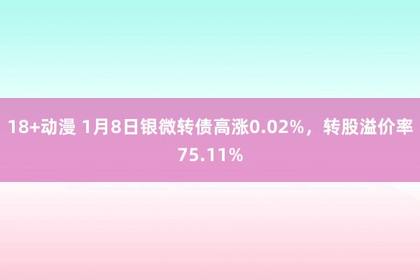 18+动漫 1月8日银微转债高涨0.02%，转股溢价率75.11%