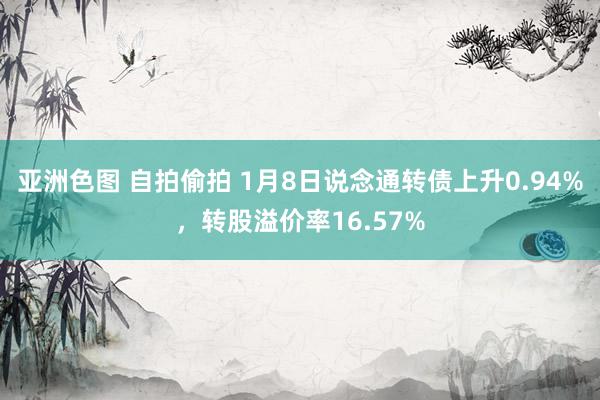 亚洲色图 自拍偷拍 1月8日说念通转债上升0.94%，转股溢价率16.57%