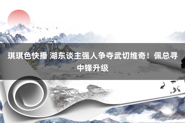 琪琪色快播 湖东谈主强人争夺武切维奇！佩总寻中锋升级