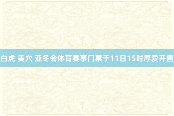 白虎 美穴 亚冬会体育赛事门票于11日15时厚爱开售