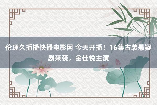 伦理久播播快播电影网 今天开播！16集古装悬疑剧来袭，金佳悦主演
