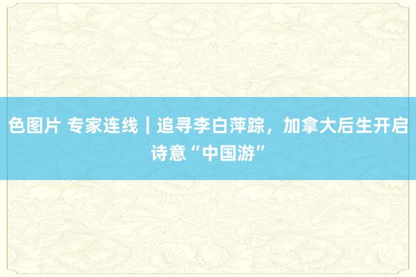 色图片 专家连线｜追寻李白萍踪，加拿大后生开启诗意“中国游”
