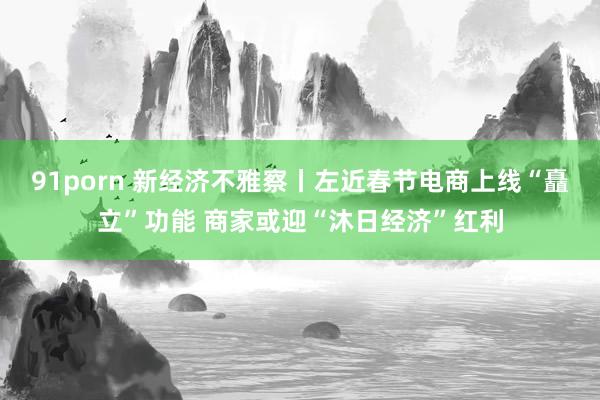91porn 新经济不雅察丨左近春节电商上线“矗立”功能 商家或迎“沐日经济”红利