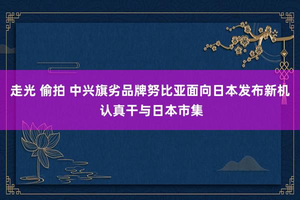 走光 偷拍 中兴旗劣品牌努比亚面向日本发布新机 认真干与日本市集