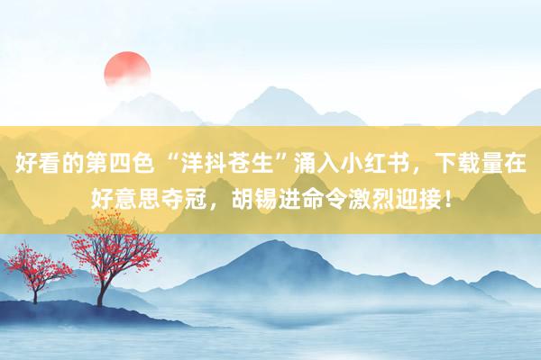 好看的第四色 “洋抖苍生”涌入小红书，下载量在好意思夺冠，胡锡进命令激烈迎接！