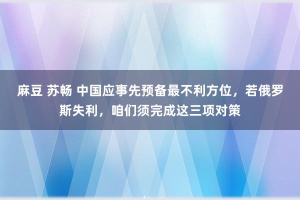 麻豆 苏畅 中国应事先预备最不利方位，若俄罗斯失利，咱们须完成这三项对策