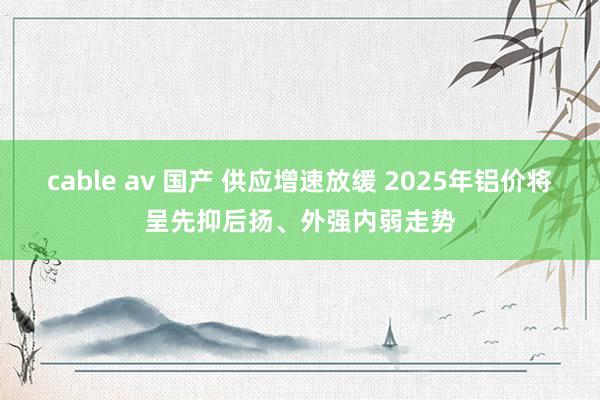 cable av 国产 供应增速放缓 2025年铝价将呈先抑后扬、外强内弱走势