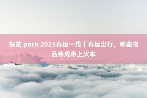 探花 porn 2025春运一线｜春运出行，哪些物品弗成带上火车