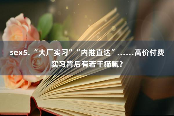 sex5. “大厂实习”“内推直达”……高价付费实习背后有若干猫腻？