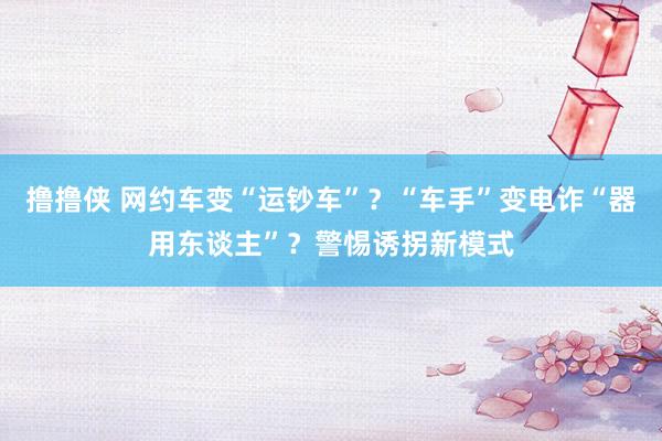 撸撸侠 网约车变“运钞车”？“车手”变电诈“器用东谈主”？警惕诱拐新模式