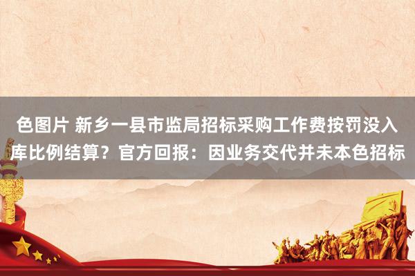 色图片 新乡一县市监局招标采购工作费按罚没入库比例结算？官方回报：因业务交代并未本色招标