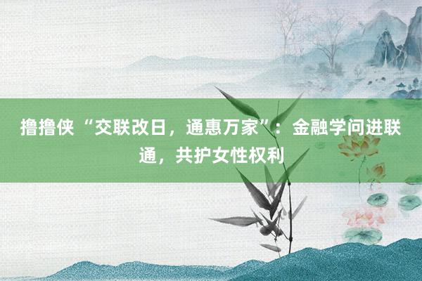 撸撸侠 “交联改日，通惠万家”：金融学问进联通，共护女性权利