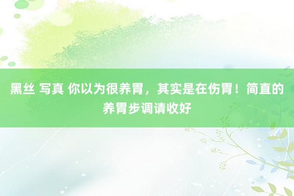 黑丝 写真 你以为很养胃，其实是在伤胃！简直的养胃步调请收好