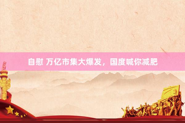 自慰 万亿市集大爆发，国度喊你减肥
