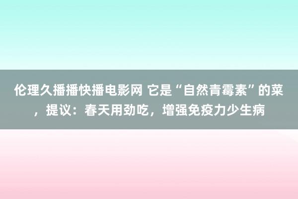 伦理久播播快播电影网 它是“自然青霉素”的菜，提议：春天用劲吃，增强免疫力少生病