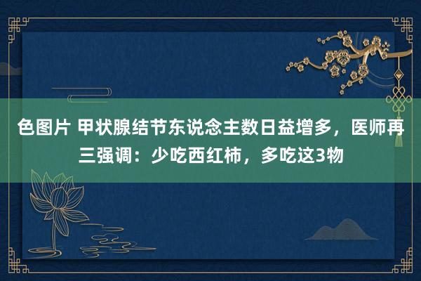 色图片 甲状腺结节东说念主数日益增多，医师再三强调：少吃西红柿，多吃这3物