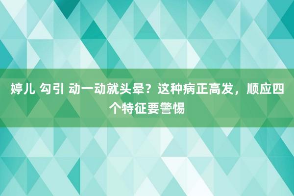 婷儿 勾引 动一动就头晕？这种病正高发，顺应四个特征要警惕
