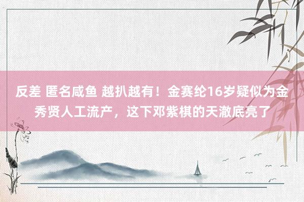 反差 匿名咸鱼 越扒越有！金赛纶16岁疑似为金秀贤人工流产，这下邓紫棋的天澈底亮了