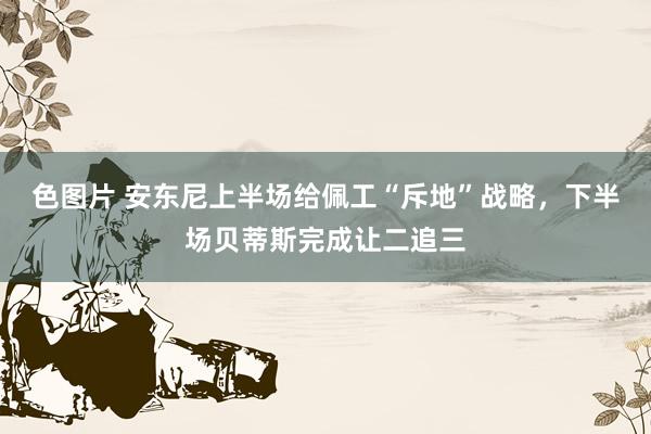 色图片 安东尼上半场给佩工“斥地”战略，下半场贝蒂斯完成让二追三