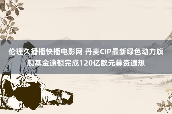 伦理久播播快播电影网 丹麦CIP最新绿色动力旗舰基金逾额完成120亿欧元募资遐想