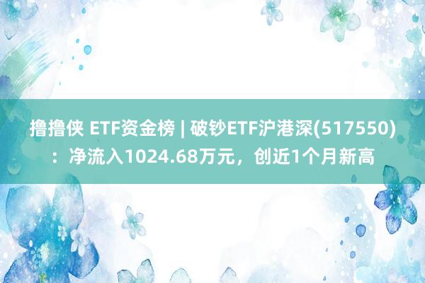 撸撸侠 ETF资金榜 | 破钞ETF沪港深(517550)：净流入1024.68万元，创近1个月新高