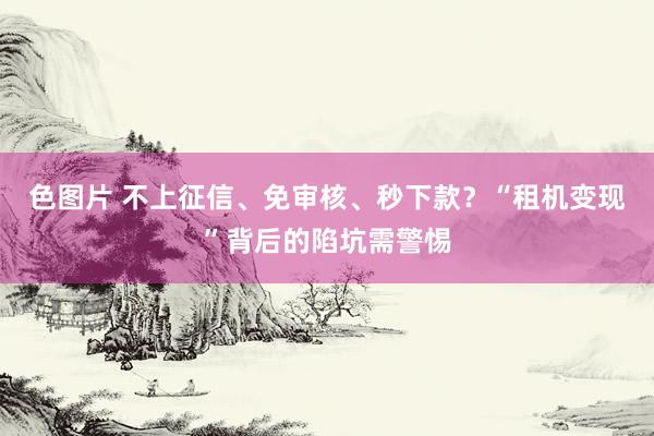 色图片 不上征信、免审核、秒下款？“租机变现”背后的陷坑需警惕