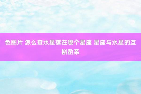 色图片 怎么查水星落在哪个星座 星座与水星的互斟酌系
