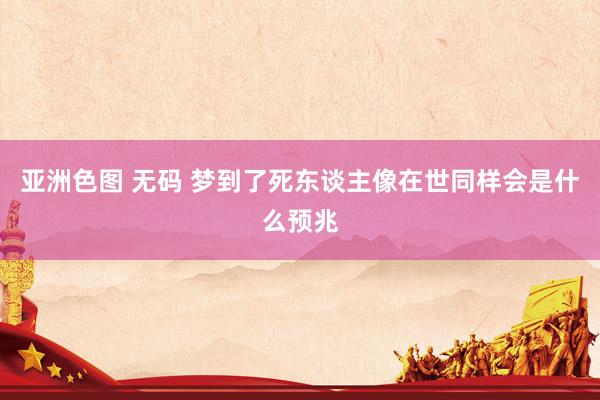 亚洲色图 无码 梦到了死东谈主像在世同样会是什么预兆
