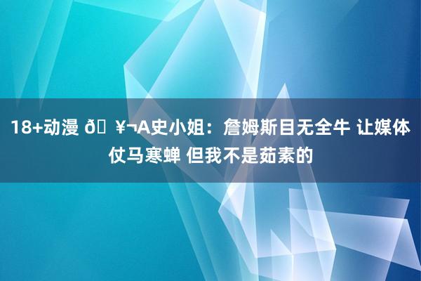 18+动漫 🥬A史小姐：詹姆斯目无全牛 让媒体仗马寒蝉 但我不是茹素的