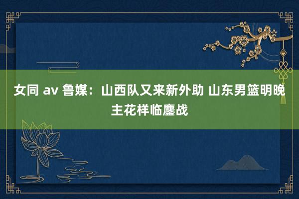 女同 av 鲁媒：山西队又来新外助 山东男篮明晚主花样临鏖战