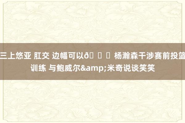 三上悠亚 肛交 边幅可以😁杨瀚森干涉赛前投篮训练 与鲍威尔&米奇说谈笑笑