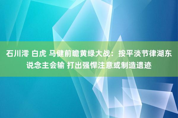 石川澪 白虎 马健前瞻黄绿大战：按平淡节律湖东说念主会输 打出强悍注意或制造遗迹
