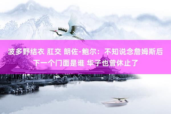 波多野结衣 肛交 朗佐-鲍尔：不知说念詹姆斯后下一个门面是谁 华子也曾休止了