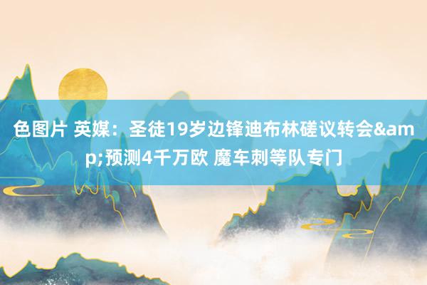 色图片 英媒：圣徒19岁边锋迪布林磋议转会&预测4千万欧 魔车刺等队专门
