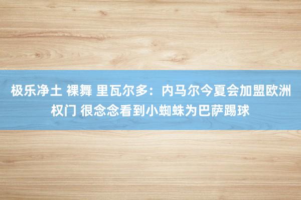 极乐净土 裸舞 里瓦尔多：内马尔今夏会加盟欧洲权门 很念念看到小蜘蛛为巴萨踢球