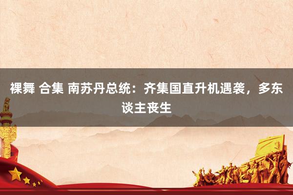 裸舞 合集 南苏丹总统：齐集国直升机遇袭，多东谈主丧生