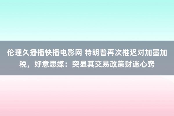伦理久播播快播电影网 特朗普再次推迟对加墨加税，好意思媒：突显其交易政策财迷心窍