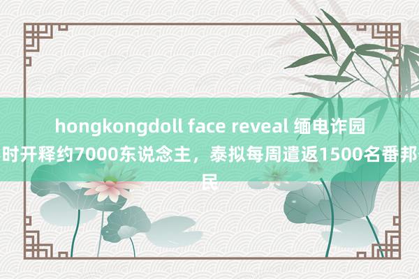 hongkongdoll face reveal 缅电诈园区不时开释约7000东说念主，泰拟每周遣返1500名番邦公民