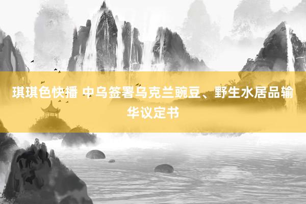琪琪色快播 中乌签署乌克兰豌豆、野生水居品输华议定书