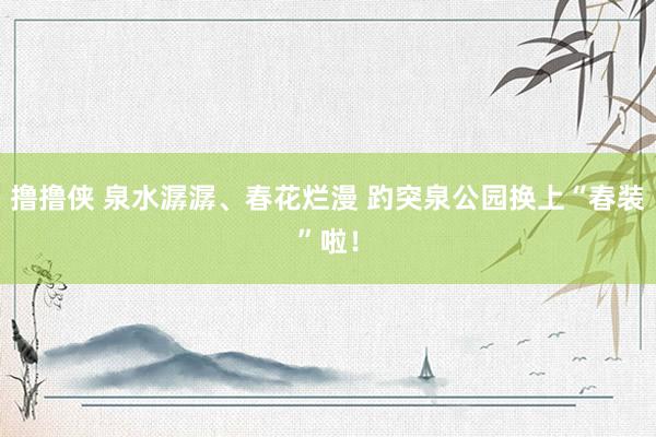 撸撸侠 泉水潺潺、春花烂漫 趵突泉公园换上“春装”啦！