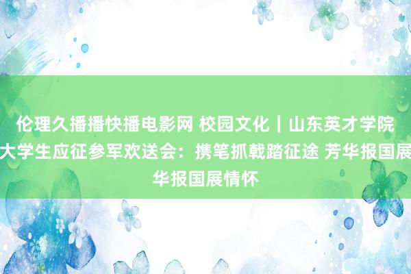 伦理久播播快播电影网 校园文化｜山东英才学院春季大学生应征参军欢送会：携笔抓戟踏征途 芳华报国展情怀