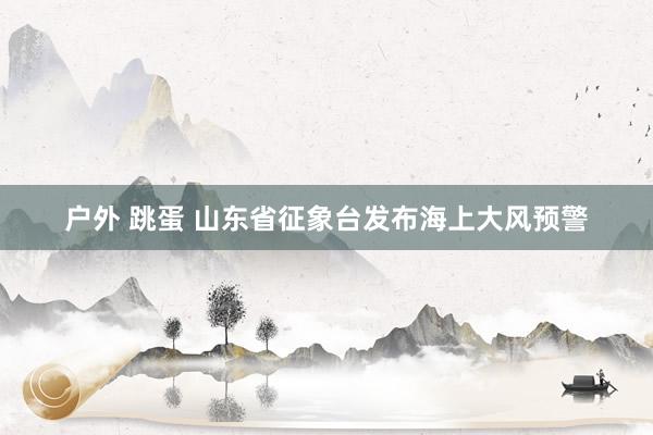 户外 跳蛋 山东省征象台发布海上大风预警