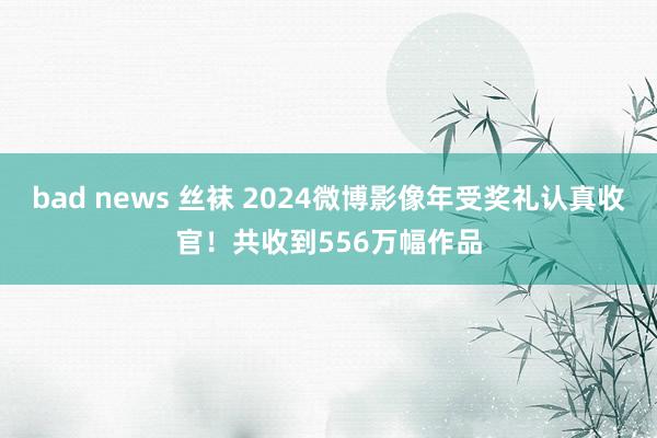 bad news 丝袜 2024微博影像年受奖礼认真收官！共收到556万幅作品