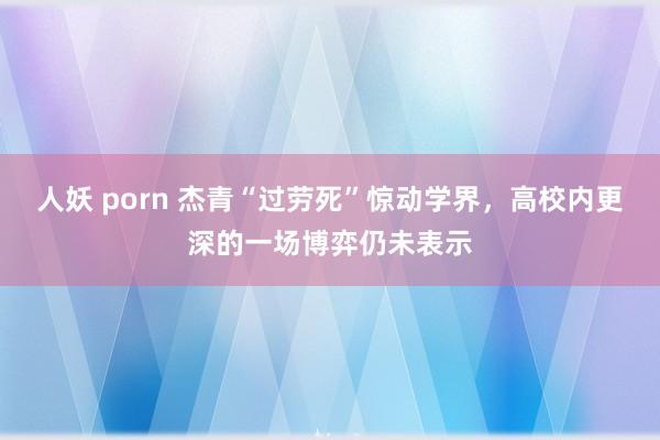 人妖 porn 杰青“过劳死”惊动学界，高校内更深的一场博弈仍未表示