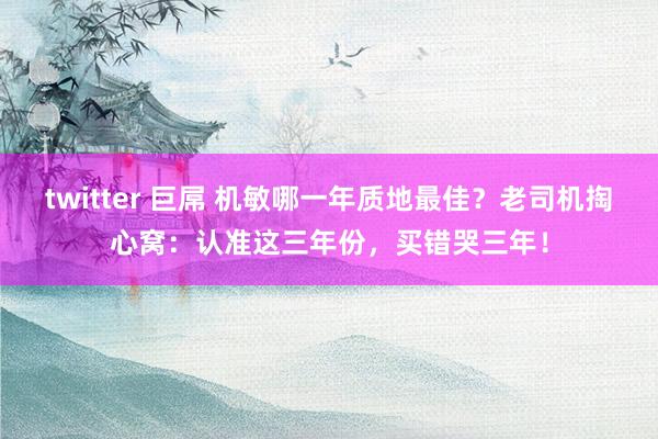twitter 巨屌 机敏哪一年质地最佳？老司机掏心窝：认准这三年份，买错哭三年！