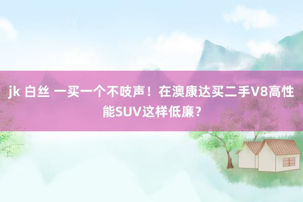 jk 白丝 一买一个不吱声！在澳康达买二手V8高性能SUV这样低廉？