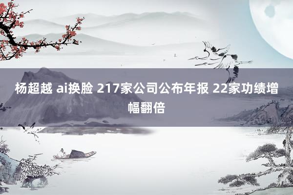杨超越 ai换脸 217家公司公布年报 22家功绩增幅翻倍