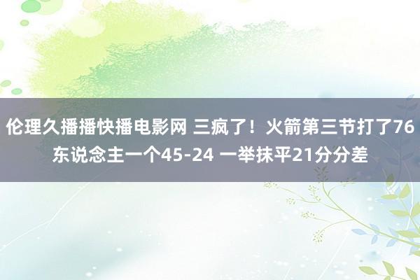 伦理久播播快播电影网 三疯了！火箭第三节打了76东说念主一个45-24 一举抹平21分分差