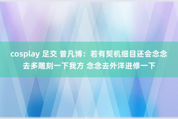 cosplay 足交 曾凡博：若有契机细目还会念念去多雕刻一下我方 念念去外洋进修一下